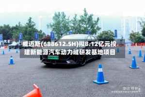 威迈斯(688612.SH)拟8.12亿元投建新能源汽车动力域研发基地项目