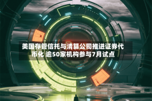 美国存管信托与清算公司推进证券代币化 逾50家机构参与7月试点