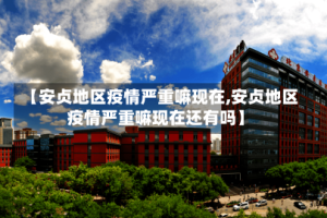 【安贞地区疫情严重嘛现在,安贞地区疫情严重嘛现在还有吗】