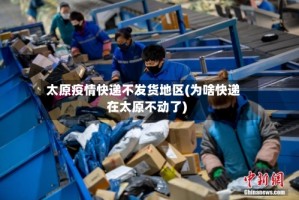 太原疫情快递不发货地区(为啥快递在太原不动了)