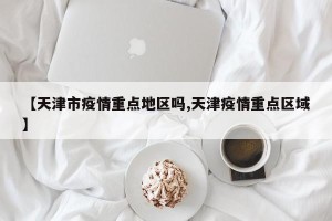 【天津市疫情重点地区吗,天津疫情重点区域】