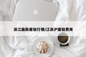 浙江最新废铝行情/江浙沪废铝费用
