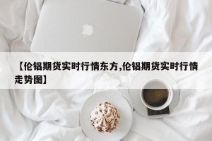 【伦铝期货实时行情东方,伦铝期货实时行情走势图】