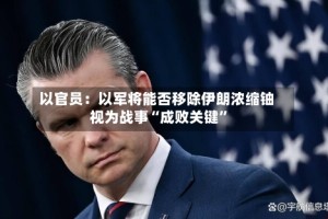 以官员：以军将能否移除伊朗浓缩铀视为战事“成败关键”