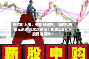 靠造假上市、做假账圈钱，清越科技和元道通信双双退市！能给2.6万户股民退钱吗？