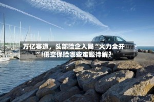 万亿赛道，头部险企入局“火力全开”!低空保险哪些难题待解？