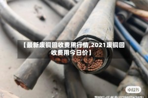 【最新废铜回收费用行情,2021废铜回收费用今日价】