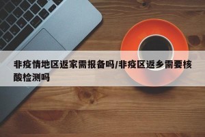 非疫情地区返家需报备吗/非疫区返乡需要核酸检测吗