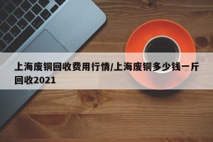 上海废铜回收费用行情/上海废铜多少钱一斤回收2021