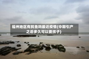 福州地区有鳄鱼吗最近疫情(中期引产之后多久可以要孩子)
