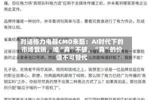 对话格力电器CMO朱磊：AI时代下的市场营销，唯“真”不破，“真”的价值不可替代