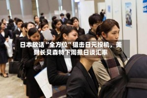 日本放话“全方位”狙击日元投机，美财长贝森特下周抵日谈汇率