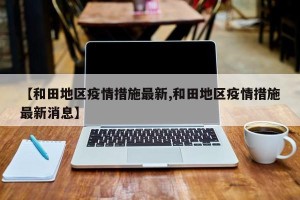 【和田地区疫情措施最新,和田地区疫情措施最新消息】