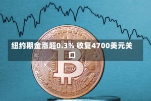 纽约期金涨超0.3% 收复4700美元关口