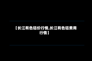 【长江有色铝价行情,长江有色铝费用行情】
