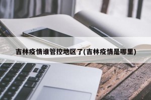 吉林疫情谁管控地区了(吉林疫情是哪里)