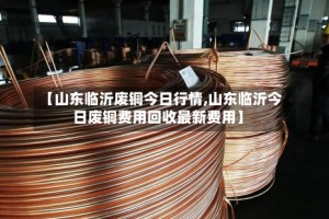 【山东临沂废铜今日行情,山东临沂今日废铜费用回收最新费用】