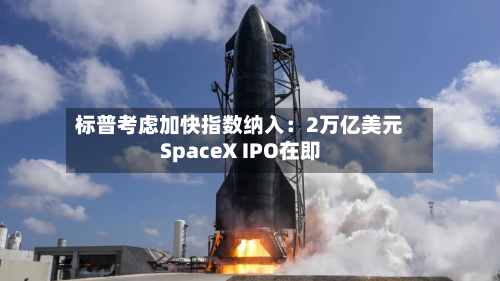 标普考虑加快指数纳入：2万亿美元SpaceX IPO在即-第1张图片