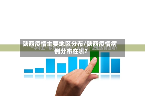 陕西疫情主要地区分布/陕西疫情病例分布在哪?-第1张图片