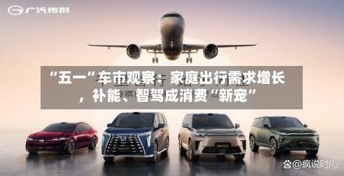 “五一	”车市观察：家庭出行需求增长	，补能、智驾成消费“新宠”-第1张图片