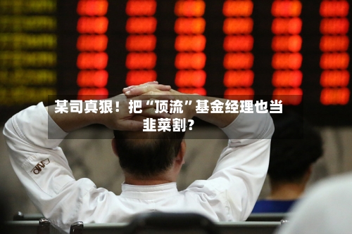 某司真狠！把“顶流	”基金经理也当韭菜割？-第1张图片