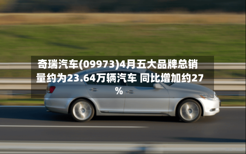 奇瑞汽车(09973)4月五大品牌总销量约为23.64万辆汽车 同比增加约27%-第1张图片