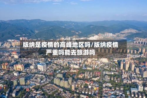 版纳是疫情的高峰地区吗/版纳疫情严重吗能去旅游吗-第1张图片