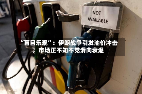 “盲目乐观”：伊朗战争引发油价冲击，市场正不知不觉滑向衰退-第3张图片
