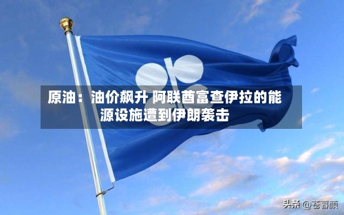 原油：油价飙升 阿联酋富查伊拉的能源设施遭到伊朗袭击-第2张图片