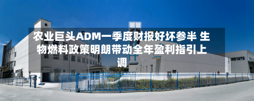 农业巨头ADM一季度财报好坏参半 生物燃料政策明朗带动全年盈利指引上调-第1张图片