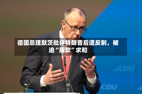德国总理默茨批评特朗普后遭反制，被迫“服软”求和-第2张图片