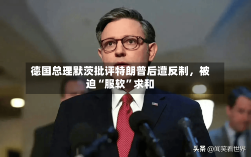 德国总理默茨批评特朗普后遭反制，被迫“服软	”求和-第3张图片