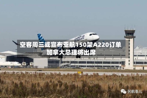 空客周三或宣布亚航150架A220订单 加拿大总理将出席-第2张图片