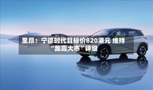 里昂：宁德时代目标价820港元 维持“跑赢大市”评级-第2张图片