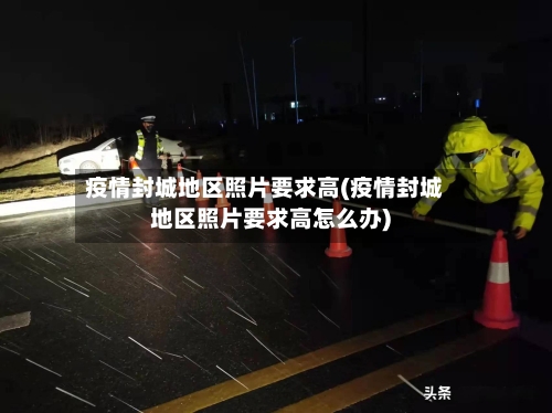 疫情封城地区照片要求高(疫情封城地区照片要求高怎么办)-第1张图片
