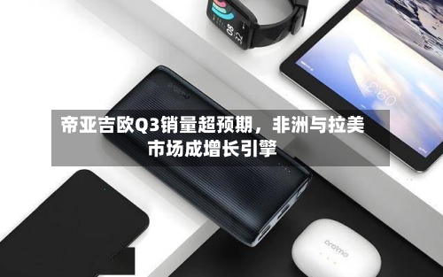 帝亚吉欧Q3销量超预期	，非洲与拉美市场成增长引擎-第1张图片