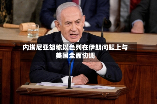内塔尼亚胡称以色列在伊朗问题上与美国全面协调-第2张图片