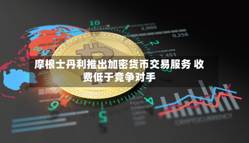 摩根士丹利推出加密货币交易服务 收费低于竞争对手-第2张图片