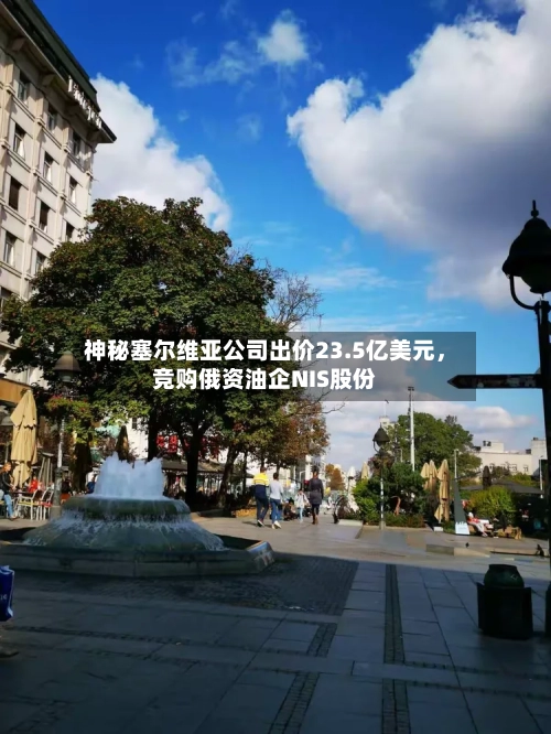 神秘塞尔维亚公司出价23.5亿美元，竞购俄资油企NIS股份-第2张图片