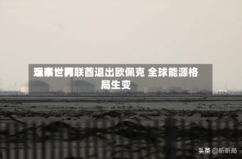 远东世界观察：阿联酋退出欧佩克 全球能源格局生变-第2张图片