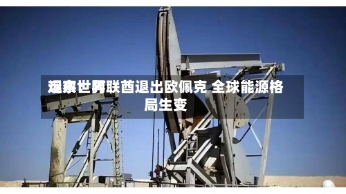 远东世界观察：阿联酋退出欧佩克 全球能源格局生变-第1张图片