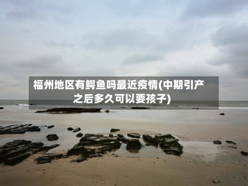 福州地区有鳄鱼吗最近疫情(中期引产之后多久可以要孩子)-第1张图片
