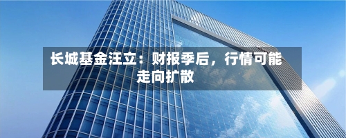 长城基金汪立：财报季后，行情可能走向扩散-第1张图片