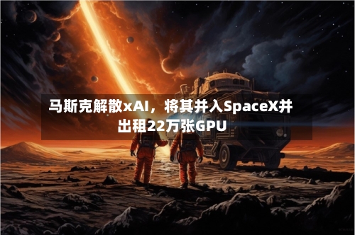 马斯克解散xAI，将其并入SpaceX并出租22万张GPU-第3张图片