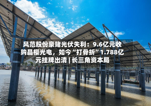 风范股份豪赌光伏失利：9.6亿元收购晶樱光电，如今“打骨折”1.788亿元挂牌出清 | 长三角资本局-第3张图片