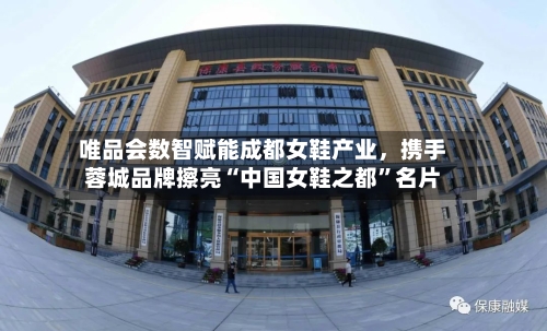 唯品会数智赋能成都女鞋产业	，携手蓉城品牌擦亮“中国女鞋之都”名片-第3张图片