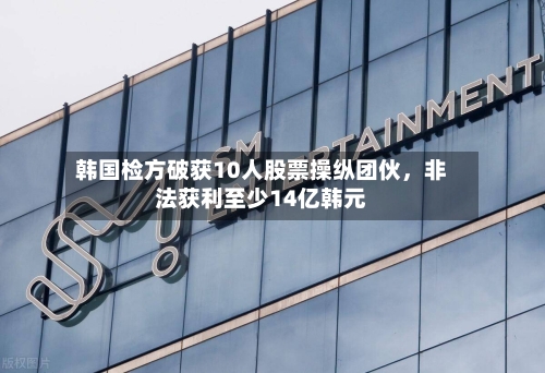 韩国检方破获10人股票操纵团伙	，非法获利至少14亿韩元-第1张图片