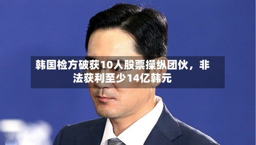 韩国检方破获10人股票操纵团伙，非法获利至少14亿韩元-第2张图片