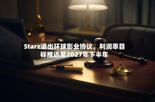 Starz退出环球影业协议，利润率目标推迟至2027年下半年-第1张图片