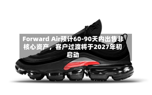Forward Air预计60-90天内出售非核心资产，客户过渡将于2027年初启动-第3张图片